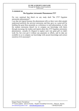IN THE ALMIGHTY GOD NAME
Through the Mother of God mediation
I do this research
Gerges Francis Tawadrous/
2nd
Course student – physics Faculty – People's Friendship University – Moscow –Russia..
mrwaheid1@yahoo.com mrwaheid@gmail.com +201022532292
25
A comment on
The Egyptian Astronomic Phenomenon 2737
I'm very surprised that there's no any study dealt "the 2737 Egyptian
astronomic phenomenon"!
I see that not logical because the phenomenon tells us there were other people
understood perfectly the universe astronomy and they gave us a great gift by
building the great three pyramids as a references to such phenomenon, so why
the modern astronomy doesn't try to compare our knowledge with theirs
through encourage the studies and reports about this 2737 Egyptian astronomic
phenomenon.. actually it's illogical to neglect such very great gift we didn't
work for, but even got it without any payments or efforts, and its data are
available to us to compare our knowledge with ancient knowledge and correct
ourselves if it's necessary!!
 