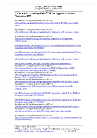 IN THE ALMIGHTY GOD NAME
Through the Mother of God mediation
I do this research
Gerges Francis Tawadrous/
2nd
Course student – physics Faculty – People's Friendship University – Moscow –Russia..
mrwaheid1@yahoo.com mrwaheid@gmail.com +201022532292
26
I- The actual recording of the 2737 The Egyptian Astronomic
Phenomenon 2737
Actual record for the phenomenon on 03/12/2012
http://earthsky.org/space/photos-from-friends-december-3-2012-line-up-of-three-
planets
Actual record for the phenomenon on 03/12/2012
http://modernsurvivalblog.com/space/planetary-alignment-with-pyramids-of-giza/
Actual record for the phenomenon on 03/12/2012
http://sciencespiritzer.fullblog.com/alignment-of-planets-on-the-pyramids-
12032012.html
http://beforeitsnews.com/alternative/2012/12/3-pyramides-of-gizeh-3-dec-2012-star-
alignement-confirmed-2507300.html
http://beforeitsnews.com/alternative/2012/12/3-pyramides-of-gizeh-3-dec-2012-star-
alignement-confirmed-2507300.html
http://modernsurvivalblog.com/space/planetary-alignment-with-pyramids-of-giza/
http://forum.gdvplanet.com/topic/369-planets-align-with-giza-pyramids/
Actual record for the phenomenon on 03/12/2012
http://missiongalacticfreedom.wordpress.com/2012/12/02/december-3-2012-
planetary-alignment-with-giza-pyramids-orions-belt/
Actual record for the phenomenon on 03/12/2012
http://2012indyinfo.com/2012/12/01/three-planets-above-egyptian-pyramids-on-
december-3-2012-tonight-earthsky/
Actual record for the phenomenon on 03/12/2012
http://modernsurvivalblog.com/space/planetary-alignment-with-pyramids-of-giza/
Actual record for the phenomenon on 03/12/2012
http://sciencespiritzer.fullblog.com/alignment-of-planets-on-the-pyramids-
12032012.html
http://beforeitsnews.com/alternative/2012/12/3-pyramides-of-gizeh-3-dec-2012-star-
alignement-confirmed-2507300.html
http://beforeitsnews.com/alternative/2012/12/3-pyramides-of-gizeh-3-dec-2012-star-
alignement-confirmed-2507300.html
Actual record for the phenomenon on 03/12/2012
http://modernsurvivalblog.com/space/planetary-alignment-with-pyramids-of-giza/
Actual record for the phenomenon on 03/12/2012
http://forum.gdvplanet.com/topic/369-planets-align-with-giza-pyramids/
Actual record for the phenomenon on 03/12/2012
http://missiongalacticfreedom.wordpress.com/2012/12/02/december-3-2012-planetary-alignment-with-
giza-pyramids-orions-belt/
 