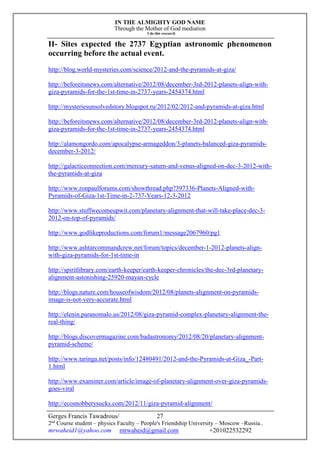 IN THE ALMIGHTY GOD NAME
Through the Mother of God mediation
I do this research
Gerges Francis Tawadrous/
2nd
Course student – physics Faculty – People's Friendship University – Moscow –Russia..
mrwaheid1@yahoo.com mrwaheid@gmail.com +201022532292
27
II- Sites expected the 2737 Egyptian astronomic phenomenon
occurring before the actual event.
http://blog.world-mysteries.com/science/2012-and-the-pyramids-at-giza/
http://beforeitsnews.com/alternative/2012/08/december-3rd-2012-planets-align-with-
giza-pyramids-for-the-1st-time-in-2737-years-2454374.html
http://mysteriesunsolvedstory.blogspot.ru/2012/02/2012-and-pyramids-at-giza.html
http://beforeitsnews.com/alternative/2012/08/december-3rd-2012-planets-align-with-
giza-pyramids-for-the-1st-time-in-2737-years-2454374.html
http://alamongordo.com/apocalypse-armageddon/3-planets-balanced-giza-pyramids-
december-3-2012/
http://galacticconnection.com/mercury-saturn-and-venus-aligned-on-dec-3-2012-with-
the-pyramids-at-giza
http://www.ronpaulforums.com/showthread.php?397336-Planets-Aligned-with-
Pyramids-of-Giza-1st-Time-in-2-737-Years-12-3-2012
http://www.stuffwecomeupwit.com/planetary-alignment-that-will-take-place-dec-3-
2012-on-top-of-pyramids/
http://www.godlikeproductions.com/forum1/message2067960/pg1
http://www.ashtarcommandcrew.net/forum/topics/december-1-2012-planets-align-
with-giza-pyramids-for-1st-time-in
http://spiritlibrary.com/earth-keeper/earth-keeper-chronicles/the-dec-3rd-planetary-
alignment-astonishing-25920-mayan-cycle
http://blogs.nature.com/houseofwisdom/2012/08/planets-alignment-on-pyramids-
image-is-not-very-accurate.html
http://elenin.paranomalo.us/2012/08/giza-pyramid-complex-planetary-alignment-the-
real-thing/
http://blogs.discovermagazine.com/badastronomy/2012/08/20/planetary-alignment-
pyramid-scheme/
http://www.taringa.net/posts/info/12480491/2012-and-the-Pyramids-at-Giza_-Part-
1.html
http://www.examiner.com/article/image-of-planetary-alignment-over-giza-pyramids-
goes-viral
http://ecosnobberysucks.com/2012/11/giza-pyramid-alignment/
 