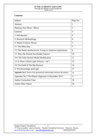 IN THE ALMIGHTY GOD NAME
Through the Mother of God mediation
I do this research
Gerges Francis Tawadrous/
2nd
Course student – physics Faculty – People's Friendship University – Moscow –Russia..
mrwaheid1@yahoo.com mrwaheid@gmail.com +201022532292
3
Contents
Subject Page No.
Abstract 1
Planetary Fact Sheet - Metric 2
Contents 3
1- Introduction 4
2- Research Methodology 6
3- Matter Creation Theory 7
3-1 The Main idea 7
3-2 The Matter production by Young or Anderson experiments 8
3-3 Why The Particle has Double Nature? 10
3-4- The Solar System Model Modification 11
3-5 Is There A Real Light Velocity = 4C? 12
3-6 The Earth Is The Big Electron 14
4- The Knowledge and Light 15
Appendix No.1: Some of the geometrical relationships between the planets 16
Appendix No.2 The Planets alignment in December 2012 17
Author Curriculum Vitae 28
Author Other Papers 34
 