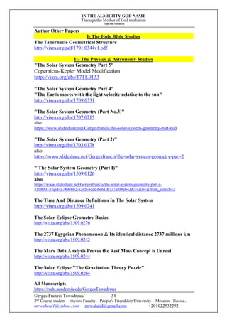 IN THE ALMIGHTY GOD NAME
Through the Mother of God mediation
I do this research
Gerges Francis Tawadrous/
2nd
Course student – physics Faculty – People's Friendship University – Moscow –Russia..
mrwaheid1@yahoo.com mrwaheid@gmail.com +201022532292
34
Author Other Papers
I- The Holy Bible Studies
The Tabernacle Geometrical Structure
http://vixra.org/pdf/1701.0344v1.pdf
II- The Physics & Astronomy Studies
"The Solar System Geometry Part 5"
Copernicus-Kepler Model Modification
http://vixra.org/abs/1711.0133
"The Solar System Geometry Part 4"
"The Earth moves with the light velocity relative to the sun"
http://vixra.org/abs/1709.0331
"The Solar System Geometry (Part No.3)"
http://vixra.org/abs/1707.0215
also
https://www.slideshare.net/Gergesfrancis/the-solar-system-geometry-part-no3
"The Solar System Geometry (Part 2)"
http://vixra.org/abs/1703.0178
also
https://www.slideshare.net/Gergesfrancis/the-solar-system-geometry-part-2
" The Solar System Geometry (Part I)"
http://vixra.org/abs/1509.0126
also
https://www.slideshare.net/Gergesfrancis/the-solar-system-geometry-part-i-
51989014?qid=a789c6b2-5395-4cde-be61-b777af04e643&v=&b=&from_search=2
The Time And Distance Definitions In The Solar System
http://vixra.org/abs/1509.0241
The Solar Eclipse Geometry Basics
http://vixra.org/abs/1509.0276
The 2737 Egyptian Phenomenon & Its identical distance 2737 millions km
http://vixra.org/abs/1509.0242
The Mars Data Analysis Proves the Rest Mass Concept is Unreal
http://vixra.org/abs/1509.0244
The Solar Eclipse "The Gravitation Theory Puzzle"
http://vixra.org/abs/1509.0264
All Manuscripts
https://rudn.academia.edu/GergesTawadrous
 