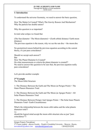 IN THE ALMIGHTY GOD NAME
Through the Mother of God mediation
I do this research
Gerges Francis Tawadrous/
2nd
Course student – physics Faculty – People's Friendship University – Moscow –Russia..
mrwaheid1@yahoo.com mrwaheid@gmail.com +201022532292
4
1- Introduction
To understand the universe Geometry, we need to answer the basic question,
How The Matter Is Created? What's The Gravity Reason And Mechanism?
Why the particle has double nature?
Why this question is so important?
In total solar eclipse we found that
(The Sun diameter / The Moon diameter) = (Earth orbital distance/ Earth moon
distance)
The previous equation is the reason, why we see the sun disc = the moon disc
No geometrical reason behind the previous equation according to the current
theory, it's just pure coincidence!
Should we accept such answer?!
But
How The Planet Diameter Is Created?
On what measurements or criteria the planet diameter is created?!
We need to answer this question to be sure that, the previous equation really
pure coincidence!
Let's provide another example
2nd
Example
The Moon Orbit Structure
1- The Distance Between the Earth and The Moon (at Perigee Point) = The
Outer Planets Diameters Total.
2- The Distance Between the Earth and The Moon (at Apogee Point) = All
Solar Planets Diameters Total
3- The Distance Between Perigee And Apogee Points = The Solar Inner Planets
Diameters Total= Earth Circumference
What's the relationship between the moon orbit radius and the solar planets
diameters total?!
i.e.
should the logical mind accept the moon orbit structure also as just "pure
coincidence"?!
 