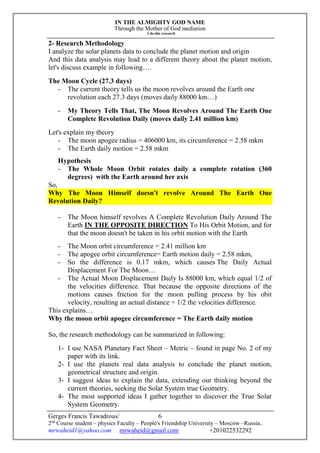 IN THE ALMIGHTY GOD NAME
Through the Mother of God mediation
I do this research
Gerges Francis Tawadrous/
2nd
Course student – physics Faculty – People's Friendship University – Moscow –Russia..
mrwaheid1@yahoo.com mrwaheid@gmail.com +201022532292
6
2- Research Methodology
I analyze the solar planets data to conclude the planet motion and origin
And this data analysis may lead to a different theory about the planet motion,
let's discuss example in following….
The Moon Cycle (27.3 days)
- The current theory tells us the moon revolves around the Earth one
revolution each 27.3 days (moves daily 88000 km…)
- My Theory Tells That, The Moon Revolves Around The Earth One
Complete Revolution Daily (moves daily 2.41 million km)
Let's explain my theory
- The moon apogee radius = 406000 km, its circumference = 2.58 mkm
- The Earth daily motion = 2.58 mkm
Hypothesis
- The Whole Moon Orbit rotates daily a complete rotation (360
degrees) with the Earth around her axis
So,
Why The Moon Himself doesn't revolve Around The Earth One
Revolution Daily?
- The Moon himself revolves A Complete Revolution Daily Around The
Earth IN THE OPPOSITE DIRECTION To His Orbit Motion, and for
that the moon doesn't be taken in his orbit motion with the Earth
- The Moon orbit circumference = 2.41 million km
- The apogee orbit circumference= Earth motion daily = 2.58 mkm,
- So the difference is 0.17 mkm, which causes The Daily Actual
Displacement For The Moon…
- The Actual Moon Displacement Daily Is 88000 km, which equal 1/2 of
the velocities difference. That because the opposite directions of the
motions causes friction for the moon pulling process by his obit
velocity, resulting an actual distance = 1/2 the velocities difference.
This explains…
Why the moon orbit apogee circumference = The Earth daily motion
So, the research methodology can be summarized in following:
1- I use NASA Planetary Fact Sheet – Metric – found in page No. 2 of my
paper with its link.
2- I use the planets real data analysis to conclude the planet motion,
geometrical structure and origin.
3- I suggest ideas to explain the data, extending our thinking beyond the
current theories, seeking the Solar System true Geometry.
4- The most supported ideas I gather together to discover the True Solar
System Geometry.
 