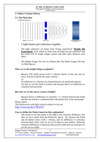 IN THE ALMIGHTY GOD NAME
Through the Mother of God mediation
I do this research
Gerges Francis Tawadrous/
2nd
Course student – physics Faculty – People's Friendship University – Moscow –Russia..
mrwaheid1@yahoo.com mrwaheid@gmail.com +201022532292
7
3- Matter Creation Theory
3-1 The Main idea
- 2 light beams got coherence together
- The light coherence we learnt from Young experiment "Double Slit
Experiment" from which we knew that, the light can get coherence and
the result will be bright fringes (spots) and dark spots between each
other…
- The Bright Fringes We See As Planets But The Black Fringes We See
As Dark Spaces…
Why we see the bright fringes as planets?
- Because The Earth moves with C velocity relative to the sun and we
move with the Earth by the same velocity…
i.e.
No difference in velocities are found between our and Earth motions
For that we see the Earth as matter only because there's no difference in
velocities between both.
But why we see the sun as a source of light?
- Because there's a difference in velocities = C velocity between the Earth
and the sun motions, I explained that with details also in the same paper
Please read it…
The Earth moves with light velocity relative to the sun
http://vixra.org/abs/1709.0331
Can we define the Matter based on this explanation?
- The reason to see the matter or the light is the velocities difference, this
idea we have learnt from the Relativity theory.. So, because the Earth
and all planets move with c velocity, and no difference in velocities
between them, that's why we see all of them as just matters. When the
velocities difference is found (as between the Earth and sun motions) we
see the sun as a light
 