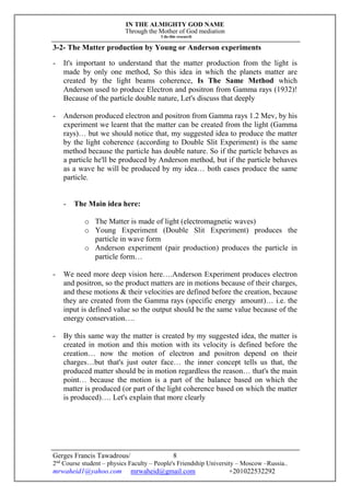 IN THE ALMIGHTY GOD NAME
Through the Mother of God mediation
I do this research
Gerges Francis Tawadrous/
2nd
Course student – physics Faculty – People's Friendship University – Moscow –Russia..
mrwaheid1@yahoo.com mrwaheid@gmail.com +201022532292
8
3-2- The Matter production by Young or Anderson experiments
- It's important to understand that the matter production from the light is
made by only one method, So this idea in which the planets matter are
created by the light beams coherence, Is The Same Method which
Anderson used to produce Electron and positron from Gamma rays (1932)!
Because of the particle double nature, Let's discuss that deeply
- Anderson produced electron and positron from Gamma rays 1.2 Mev, by his
experiment we learnt that the matter can be created from the light (Gamma
rays)… but we should notice that, my suggested idea to produce the matter
by the light coherence (according to Double Slit Experiment) is the same
method because the particle has double nature. So if the particle behaves as
a particle he'll be produced by Anderson method, but if the particle behaves
as a wave he will be produced by my idea… both cases produce the same
particle.
- The Main idea here:
o The Matter is made of light (electromagnetic waves)
o Young Experiment (Double Slit Experiment) produces the
particle in wave form
o Anderson experiment (pair production) produces the particle in
particle form…
- We need more deep vision here….Anderson Experiment produces electron
and positron, so the product matters are in motions because of their charges,
and these motions & their velocities are defined before the creation, because
they are created from the Gamma rays (specific energy amount)… i.e. the
input is defined value so the output should be the same value because of the
energy conservation….
- By this same way the matter is created by my suggested idea, the matter is
created in motion and this motion with its velocity is defined before the
creation… now the motion of electron and positron depend on their
charges…but that's just outer face… the inner concept tells us that, the
produced matter should be in motion regardless the reason… that's the main
point… because the motion is a part of the balance based on which the
matter is produced (or part of the light coherence based on which the matter
is produced)…. Let's explain that more clearly
 