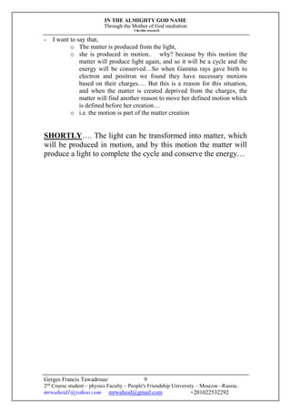 IN THE ALMIGHTY GOD NAME
Through the Mother of God mediation
I do this research
Gerges Francis Tawadrous/
2nd
Course student – physics Faculty – People's Friendship University – Moscow –Russia..
mrwaheid1@yahoo.com mrwaheid@gmail.com +201022532292
9
- I want to say that,
o The matter is produced from the light,
o she is produced in motion.. why? because by this motion the
matter will produce light again, and so it will be a cycle and the
energy will be conserved…So when Gamma rays gave birth to
electron and positron we found they have necessary motions
based on their charges…. But this is a reason for this situation,
and when the matter is created deprived from the charges, the
matter will find another reason to move her defined motion which
is defined before her creation…
o i.e. the motion is part of the matter creation
SHORTLY…. The light can be transformed into matter, which
will be produced in motion, and by this motion the matter will
produce a light to complete the cycle and conserve the energy…
 