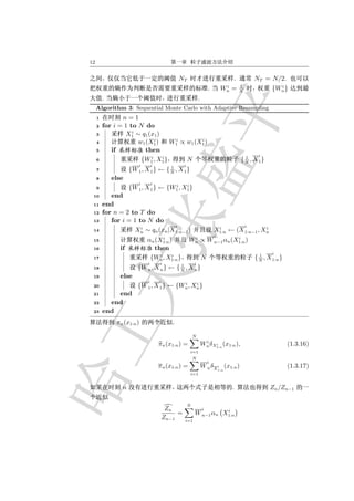12


                                                NT                                  .           NT = N/2.
                                                                                i       1                 i
                                                                      .        Wn   =   N
                                                                                                        {Wn }
         .                                                    .
     Algorithm 3: Sequential Monte Carlo with Adaptive Resampling
     1          n=1
     2   for i = 1 to N do
                    i
     3           X1 ∼ q1 (x1 )
                             i     i        i
     4                w1 (X1 )    W1 ∝ w1 (X1 )
     5      if           then
                           i   i                                                          1      i
     6                 {W1 , X1 }      N                                                { N , X 1}
                         i       i    1           i
     7               {W 1 , X 1 } ← { N , X 1 }
     8       else
                         i       i    i    i
     9               {W 1 , X 1 } ← {W1 , X1 }
 10         end
 11      end
 12      for n = 2 to T do
 13         for i = 1 to N do
                       i           i                                       i                ii
 14                 Xn ∼ qn (xn |X 1:n−1 )                                X1:n ← (X 1:n−1 , Xn
                                    i                  i              i   i
 15                          αn (X1:n )               Wn ∝ W n−1 αn (X1:n )
 16             if             then
                                  i    i                                                          1     i
 17                           {Wn , X1:n }                        N                             { N , X 1:n }
                             i       i   1                i
 18                     {W n , X n } ← { N , X n }
 19             else
                             i       i   i    i
 20                     {W 1 , X 1 } ← {Wn , Xn }
 21          end
 22        end
 23      end
              πn (x1:n )                    .

                                                          N
                                                                   i
                                     πn (x1:n ) =                 Wn δX1:n (x1:n ),
                                                                       i                                        (1.3.16)
                                                      i=1
                                                          N
                                                                      i
                                     π n (x1:n ) =                W n δX i (x1:n )                              (1.3.17)
                                                                              1:n
                                                      i=1


                 n                                                                  .                  Zn /Zn−1

                                                      N
                                          Zn                      i i
                                              =           W n−1 αn X1:n
                                         Zn−1     i=1
 