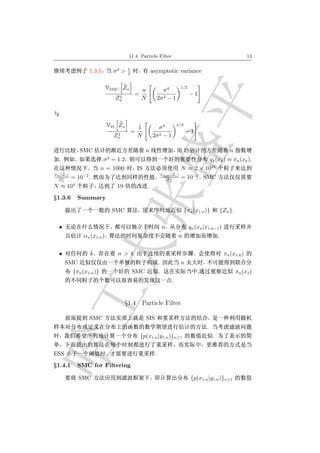 §1.4 Particle Filter                                                              13

                                         1
                   1.3.1          σ2 >   2
                                                          asymptotic variance

                              VSMC Zn             n                σ4
                                                                                 1/2
                                             =                                         −1
                                   2
                                  Zn              N             2σ 2 − 1



                              VIS Zn             1           σ4
                                                                              n/2
                                             =                                       −1 .
                                   2
                                  Zn             N        2σ 2 − 1

               SMC                                    n                             IS                           n
                              2
   .                        σ = 1.2                                                                 qk (xk ) ≈ πn (xk ).
                           n = 1000              IS                              N ≈ 2 × 1023
VIS [Zn ]                                                           VSMC [Zn ]
  Zn 2      = 10−2 .                                                    2
                                                                       Zn
                                                                                 = 10−2 SMC
N ≈ 104                            19                 .
§1.3.6        Summary

                                  SMC                                               {πn (x1:n )}             {Zn }.

   •                                                                n                  qn (xn |x1:n−1 )
                 αn (x1:n )                                                   n                          .


   •                k              n > k                                                                      πn (x1:k )
       SMC                                                      .                n
            {πn (x1:n )}                     SMC                .                           ,                         πn (x1 )
                                                                          .


                                        §1.4 Particle Filter

                   SMC                                SIS
                                                                                                .
                                                  {p(x1:n |y1:n )}n≥1                                .


ESS                                                         .
§1.4.1        SMC for Filtering

               SMC                                                                       {p(x1:n |y1:n )}n≥1
 