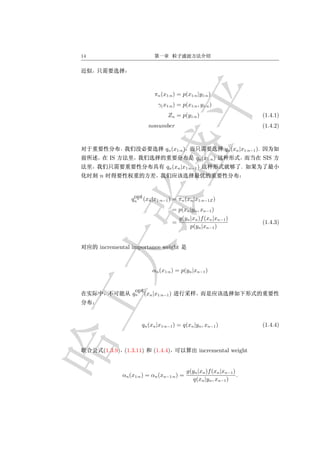 14




                              πn (x1:n ) = p(x1:n |y1:n )
                               γ( x1:n ) = p(x1:n , y1:n )
                                    Zn = p(y1:n )                                     (1.4.1)
                            nonumber                                                  (1.4.2)


                                   qn (x1:n )                     qn (xn |x1:n−1 ).
           IS                                       qn (x1:n )                        SIS
                                   qn (xn |x1:n−1 )                         .
     n


                     opt
                    qn (xn |x1:n−1 ) = πn (xn |x1:n−1Z )
                                       = p(xn |yn , xn−1 )
                                         g(yn |xn )f (xn |xn−1 )
                                       =                                              (1.4.3)
                                              p(yn |xn−1 )


     incremental importance weight


                             αn (x1:n ) = p(yn |xn−1 )


                     opt
                    qn (xn |x1:n−1 )




                        qn (xn |x1:n−1 ) = q(xn |yn , xn−1 )                          (1.4.4)



         (1.3.9) (1.3.11)    (1.4.4)                  incremental weight


                                                g(yn |xn )f (xn |xn−1 )
                αn (x1:n ) = αn (xn−1:n ) =                             .
                                                   q(xn |yn , xn−1 )
 