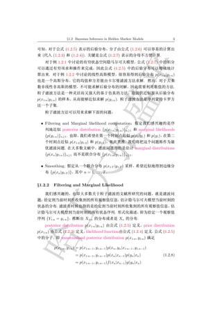 §1.2 Bayesian Inference in Hidden Markov Models                                    3


                         (1.2.5)                                              (1.2.6)
   (          (1.2.3)          (1.2.4)).                      (1.2.7)                                  .
                     1.2.1                                                                   (1.2.7)
                                                                 (1.2.5)
         .                  1.2.2                                                                   p(x1:n |y1:n )
                                                                                         .
                                                                                                                 .


p(x1:n |y1:n )                                           p(y1:n ).
                 .



  • Filtering and Marginal likelihood computation
                       posterior distribution {p(x1:n |y1:n )}n≥1                      marginal likelihoods
       {p(y1:n )}n≥1 .                                                         p(x1 |y1 )       p(y1 )
                              p(x1:2 |y1:2 )     p(y1:2 )                 .
                        .                                                        marginal distributions
       {p(xn |y1:n )}n≥1                               {p(x1:n |y1:n )}n≥1 .

  • Smoothing:                                          p(x1:T |y1:T )
             {p(xn |y1:T )}              n = 1, . . . , T .


§1.2.2         Filtering and Marginal Likelihood




                 .
                                                                 .
       {Y1:n = y1:n }                     X1:n                       Xn            .
       posterior distribution p(x1:n |y1:n )                         (1.2.5)             prior distribution
p(x1:n )               (1.2.3)             likelihood function                 (1.2.4)          .          (1.2.5)
                      unnormalised posterior distribution p(x1:n , y1:n )

               p(x1:n , y1:n ) = p(x1:n−1 , y1:n−1 )p(xn , yn |x1:n−1 , y1:n−1 )
                                    = p(x1:n−1 , y1:n−1 )p(xn |xn−1 )p(yn |xn )                            (1.2.8)
                                    = p(x1:n−1 , y1:n−1 )f (xn |xn−1 )g(yn |xn )
 
