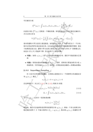 6




                                                                                N
                        MC                                                1                i
                       In (ϕn )   =      ϕn (x1:n )πn (x1:n )dx1:n      =             ϕn (X1:n )
                                                                          N     i=1

                        MC
                       In (ϕn )


                      MC                 1
                   V In (ϕn ) =                    ϕ2 (x1:n )πn (x1:n )dx1:n − In (ϕn ) .
                                                    n
                                                                                2
                                         N

                                                                           N
                                                                                                    .
                                                                                                n
                                                                                            X
                 O(1/N )                  .

    •             1:        πn (x1:n )
             .

    •             2:                                  πn (x1:n )                                         n
                        .                πn (x1:n )                                        n              .


§1.3.2            Importance Sampling

        IS                                    1
    qn (x1:n )
                                      πn (x1:n ) > 0 ⇒ qn (x1:n ) > 0

                                   (1.3.1)        (1.3.2)          IS

                                                  wn (x1:n )qn (x1:n )
                                  πn (x1:n ) =                                                      (1.3.3)
                                                         Zn
                                         Zn =         wn (x1:n )qn (x1:n )dx1:n                     (1.3.4)

        wn (x1:n )

                                                             γn (x1:n )
                                              wn (x1:n ) =
                                                             qn (x1:n )

                                                                   qn (x1:n )                             .
                                                   i
                            N                     X1:n   ∼ qn (x1:n )                  qn (x1:n )
 