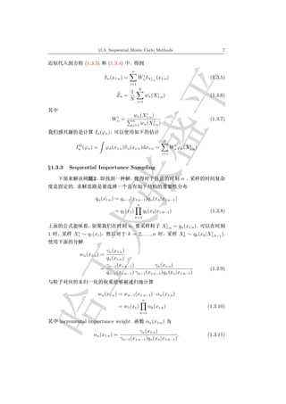 §1.3 Sequential Monte Carlo Methods                                       7


                  (1.3.3)       (1.3.4)
                                                 n
                                                       i
                              πn (x1:n ) =            Wn δX1:n (x1:n )
                                                           i                                   (1.3.5)
                                             i=1
                                                      N
                                         1                          i
                                    Zn =                       wn (X1:n )                      (1.3.6)
                                         N           i=1


                                                        i
                                  i               wn (X1:n )
                                 Wn =            n          j                                  (1.3.7)
                                                 j=1 wn (X1:n )

                      In (ϕn )
                                                                        N
               IS                                                             i      i
              In (ϕn ) =      ϕn (x1:n )πn (x1:n )dx1:n =                    Wn ϕn (X1:n )
                                                                       i=1



§1.3.3   Sequential Importance Sampling

                     2                                                            n
          .

                       qn (x1:n ) = qn−1 (x1:n−1 )qn (xn |x1:n−1 )
                                                     n
                                   = q1 (x1 )              qk (xk |x1:k−1 )                    (1.3.8)
                                                     k=2

                                                                        i
                                             n                         X1:n ∼ qn (x1:n )
           i                                                                      i            i
1         X1 ∼ q1 (x1 )                   k = 2, . . . , n                       Xk ∼ qk (xk |X1:k−1 ).


                              γn (x1:n )
               wn (x1:n ) =
                              qn (x1:n )
                              γn−1 (x1:n−1 )           γn (x1:n )
                            =                                                                  (1.3.9)
                              qn−1 (x1:n−1 ) γn−1 (x1:n−1 )qn (xn |x1:n−1 )



                         wn (x1:n ) = wn−1 (x1:n−1 ) · αn (x1:n )
                                                           n
                                     = w1 (x1 )                 αk (x1:k )                    (1.3.10)
                                                         k=2

    incremental importance weight                              αn (x1:n )
                                               γn (x1:n )
                      αn (x1:n ) =                                  .                         (1.3.11)
                                     γn−1 (x1:n−1 )qn (xn |x1:n−1 )
 