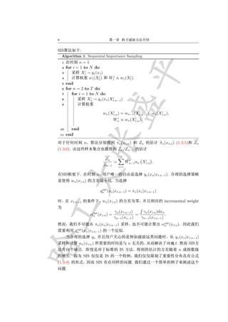 8


SIS                   :
    Algorithm 1: Sequential Importance Sampling
     1          n=1
     2   for i = 1 to N do
                    i
     3            X1 ∼ q1 (x1 )
                            i        i       i
     4                 w1 (X1 )    W1 ∝ w1 (X1 )
     5   end
     6   for n = 2 to T do
     7      for i = 1 to N do
                        i           i
     8                Xn ∼ qn (xn |X1:n−1 )
     9

                                                    i              i              i
                                               wn (X1:n ) = wn−1 (X1:n−1 ) · αn (X1:n ),
                                                          i        i
                                                         Wn ∝ wn (X1:n ).

    10     end
    11   end
                              n                           πn (x1:n )         Zn             πn (x1:n ) (1.3.5)     Zn
(1.3.6).                                                    Zn /Zn−1
                                                            N
                                                Zn                   i       i
                                                    =               Wn−1 αn X1:n .
                                               Zn−1         i=1

    SIS                                  n                                        qn (xn |x1:n−1 ).
                 wn (x1:n )                          .

                                              opt
                                             qn (xn |x1:n−1 ) = πn (xn |x1:n−1 )

             x1:n−1                            wn (x1:n )                                      incremental weight

                                     opt                 γn (x1:n−1 )    γn (x1:n )dxn
                                    αn (x1:n ) =                      =                .
                                                         γn−1 (xn−1 )   γn−1 (x1:n−1 )
                                                                                               opt
                                      πn (xn |x1:n−1 )                                        αn (x1:n ).
                    opt
                   qn (xn |x1:n−1 )                             .
                                    qn                                                                qn (xn |x1:n−1 )
                      αn (x1:n )                                     n                                2.         SIS
                          .                                 IS                                             n
             .                SIS               IS
(1.3.8)                                  SIS                             .
         .
 