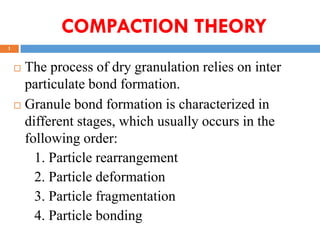 1
COMPACTION THEORY
 The process of dry granulation relies on inter
particulate bond formation.
 Granule bond formation is characterized in
different stages, which usually occurs in the
following order:
1. Particle rearrangement
2. Particle deformation
3. Particle fragmentation
4. Particle bonding
 
