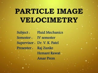 PARTICLE IMAGE
VELOCIMETRY
Subject : Fluid Mechanics
Semester : IV semester
Supervisor : Dr. V. K. Patel
Presenter : Raj Zunke
Hemant Rawat
Amar Prem
 