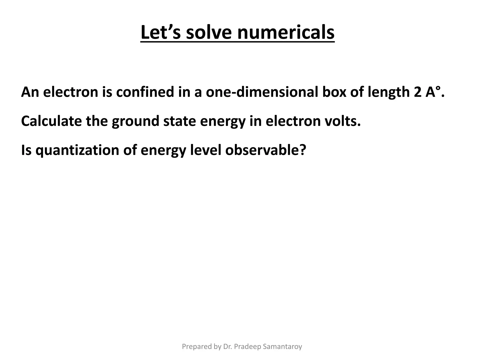 Let’s solve numericals
An electron is confined in a one-dimensional box of length 2 A°.
Calculate the ground state energy in electron volts.
Is quantization of energy level observable?
Prepared by Dr. Pradeep Samantaroy
 