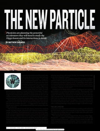 THE NEW PARTICLE
Physicists are planning the powerful
accelerators they will need to study the
Higgs boson and its interactions in detail.
BY MATTHEW CHALMERS




                           hen particle physicists around the world woke           what the new physics will involve, he says, “our strategy is to be ready




                                                                                                                                                                 ILLUSTRATION BY BRENDAN MONROE
                           up on 5 July, the scenes of joy, relief and tears       in the event things fall in place”.



       W
                           were still fresh in their minds — along with               The cost, timescales and capabilities of the ILC and other candidate
                           a huge unanswered question. The memories                machines will be scrutinized at the European Strategy for Particle Phys-
                           were of celebrations the previous day, when             ics workshop in Krakow, Poland, on 10–12 September, which will set
                           researchers announced that a new particle               out the priorities for this field in Europe for the next five years. Ameri-
                           very much like the long-sought Higgs boson              can particle physicists are planning a similar exercise at a meeting at
                           had at last been found in data from the Large           Snowmass, Colorado, in June 2013.
                           Hadron Collider (LHC) at CERN, Europe’s                    But plans are one thing; reality is another. Funding any new machine,
particle-physics laboratory outside Geneva in Switzerland. The ques-               particularly in an economic downturn, will be a “daunting task”, says
tion promised to define their discipline’s whole future. Is the particle a         Christopher Llewellyn-Smith, director of energy research at the Uni-
Higgs boson of maximum simplicity, as predicted by the 40-year-old                 versity of Oxford, UK, and director of CERN at the time when the
standard model of particle physics? Or is it something more complex                LHC was approved. “It will depend on what other new particles the
and interesting that will point towards a deeper, more complete theory?            LHC finds, on whether the new facility is unanimously supported by
   Physicists hope and expect that the LHC will give them some answers             the community, and on its cost,” he explains. “Even if the physics case
over the next few years. But they are already honing their sales pitches           is as strong as that for the LHC, and the cost is such that it can be done
for a machine to follow the LHC — a ‘Higgs factory’ that would illu-               with a constant global high-energy physics budget, it will still be tough.”
minate such a theory with measurements far more precise than the
LHC can provide.                                                                   THE LHC LIVES ON
   “We know that there must be new physics beyond the standard                     A key issue under discussion at the Krakow workshop will be how far
model,” says Barry Barish, a physicist at the California Institute of Tech-        the LHC teams can go in measuring the properties of the new particle.
nology in Pasadena. That’s guaranteed, he and other physicists argue,              The physicists working there can expect much more data, plus major
by the existence of phenomena that don’t easily fit into the model, such           upgrades over the next ten years.
as the invisible scaffold of ‘dark matter’ suspected to comprise a quarter            They already have one piece of good news: the mass of the Higgs-
of the mass density of the Universe, or the ability of particles called neu-       like particle — roughly 125 billion electron volts (GeV) in the energy
trinos to ‘oscillate’ from one form to another. Barish heads the global            units favoured by physicists — turns out to lie towards the light end
consortium that is designing the International Linear Collider (ILC),              of the range that theorists had estimated. This has two important con-
one of the candidates for the next big machine. Even if no one yet knows           sequences: it means that a relatively modest new collider would be


5 7 2 | NAT U R E | VO L 4 8 8 | 3 0 AUG U S T 2 0 1 2
                                                      © 2012 Macmillan Publishers Limited. All rights reserved
 
