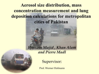 Hussain Majid , Khan Alam and Pierre Madl Supervisor: Prof. Werner Hofmann Aerosol size distribution, mass concentration measurement and lung deposition calculations for metropolitan cities of Pakistan 