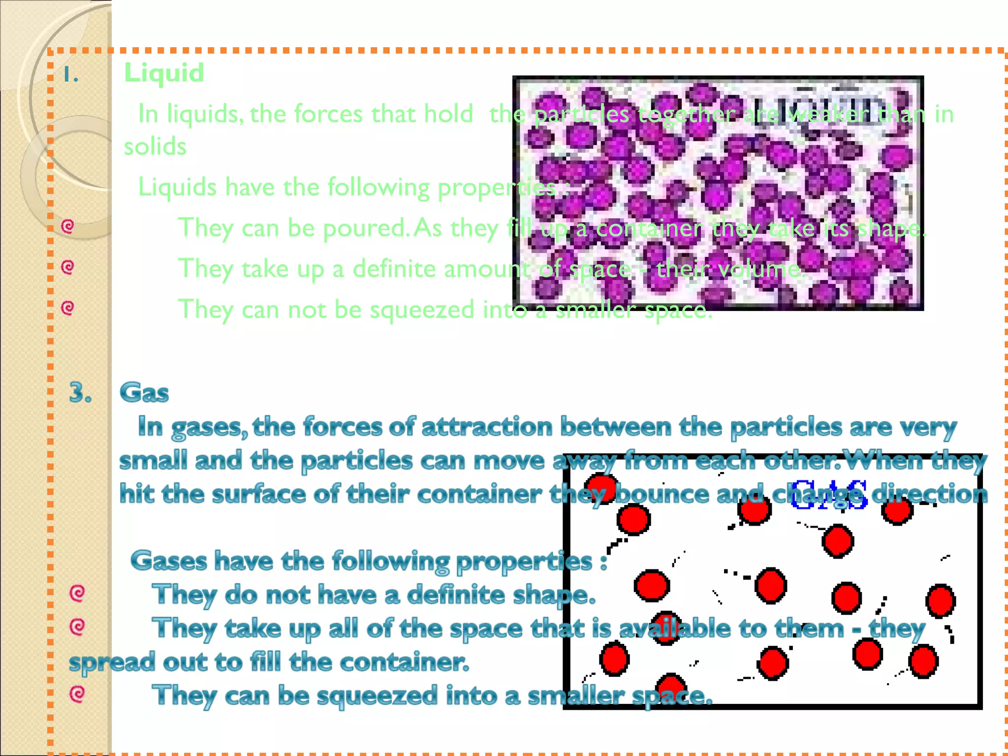 Liquid In liquids, the forces that hold  the particles together are weaker than in solids Liquids have the following properties : They can be poured. As they fill up a container they take its shape. They take up a definite amount of space - their volume.  They can not be squeezed into a smaller space.  