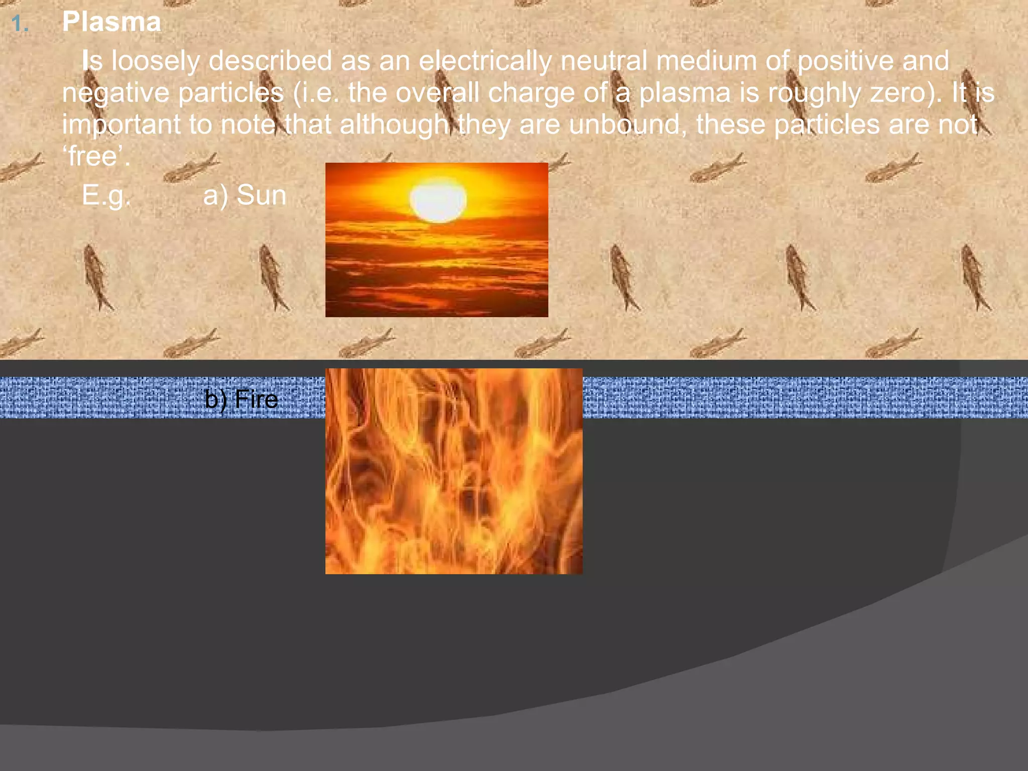 Plasma  I s loosely described as an electrically neutral medium of positive and negative particles (i.e. the overall charge of a plasma is roughly zero). It is important to note that although they are unbound, these particles are not ‘free’.  E.g.  a) Sun  b) Fire  