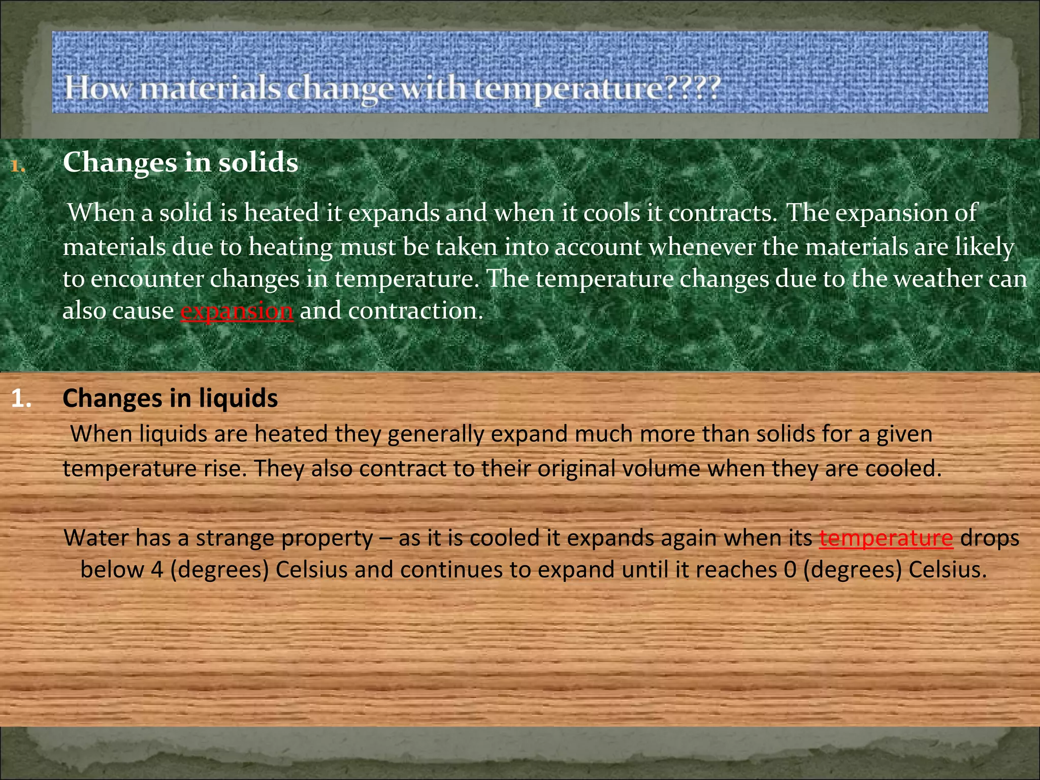Changes in solids When a solid is heated it expands and when it cools it contracts.   The expansion of materials due to heating must be taken into account whenever the materials are likely to encounter changes in temperature. The temperature changes due to the weather can also cause  expansion  and contraction. Changes in liquids When liquids are heated they generally expand much more than solids for a given temperature rise. They also contract to their original volume when they are cooled.   Water has a strange property – as it is cooled it expands again when its  temperature  drops  below 4 (degrees) Celsius and continues to expand until it reaches 0 (degrees) Celsius. 