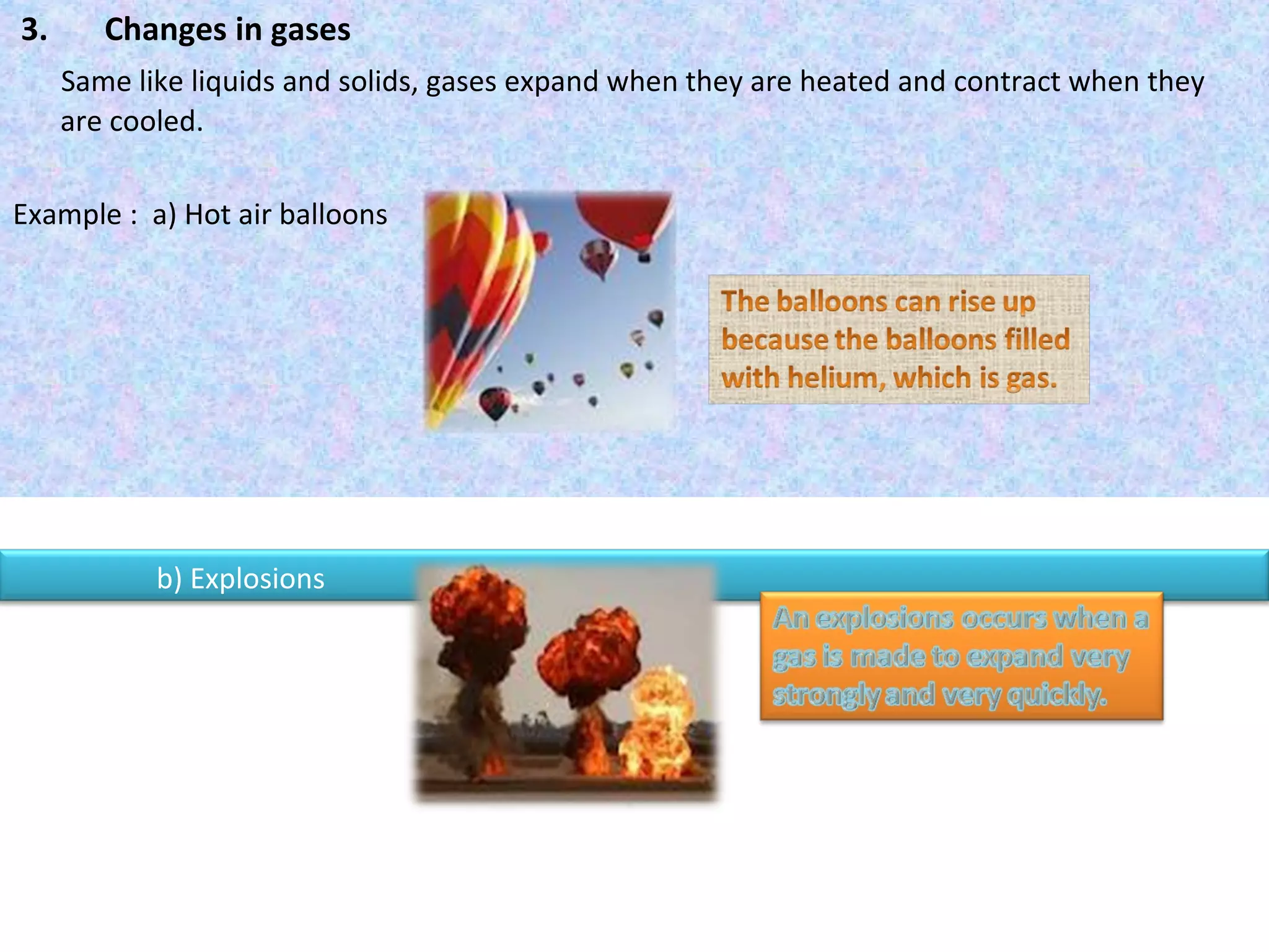 3.  Changes in gases Same like liquids and solids, gases expand when they are heated and contract when they  are cooled. Example :  a) Hot air balloons  b) Explosions  