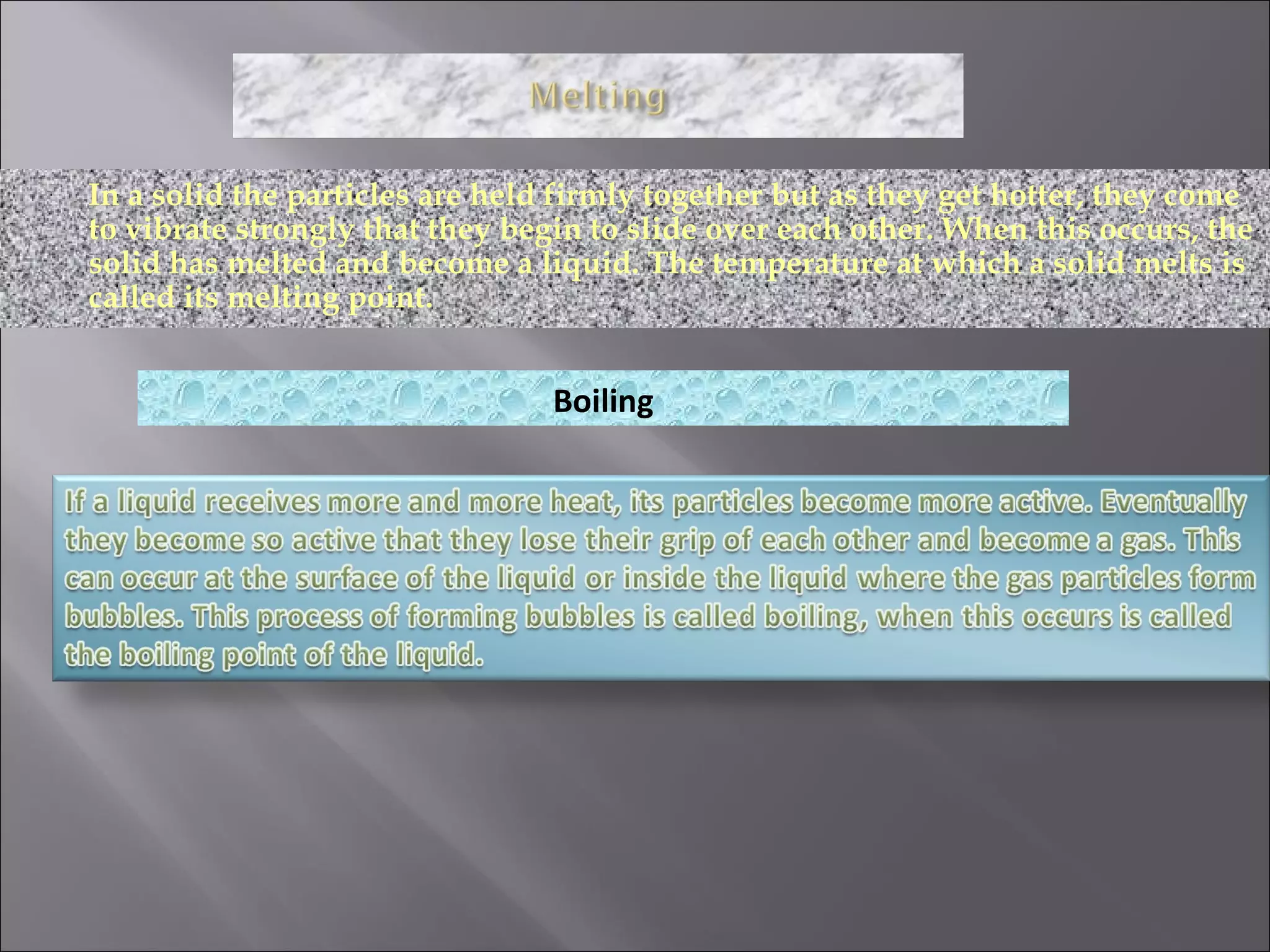 In a solid the particles are held firmly together but as they get hotter, they come to vibrate strongly that they begin to slide over each other. When this occurs, the solid has melted and become a liquid. The temperature at which a solid melts is called its melting point. Boiling 