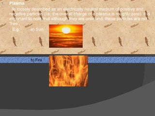 Plasma  I s loosely described as an electrically neutral medium of positive and negative particles (i.e. the overall charge of a plasma is roughly zero). It is important to note that although they are unbound, these particles are not ‘free’.  E.g.  a) Sun  b) Fire  