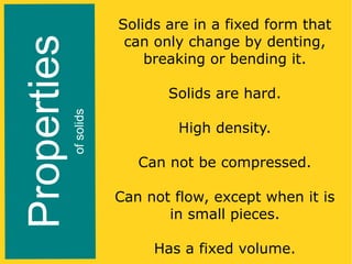 of solids

Properties

Solids are in a fixed form that
can only change by denting,
breaking or bending it.
Solids are hard.
High density.
Can not be compressed.
Can not flow, except when it is
in small pieces.
Has a fixed volume.

 