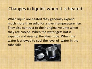 Changes in liquids when it is heated:
When liquid are heated they generally expand
much more than solid for a given temperature rise.
They also contract to their original volume when
they are cooled. When the water gets hot it
expands and rises up the glass tube. When the
water is allowed to cool the level of water in the
tube falls.