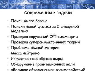 Современные задачи Поиск Хиггс-бозона Поиски новой физики за Стандартной Моделью Проверка нарушений  CPT- симметрии Проверка суперсимметричных теорий Проблема тёмной материи Масса нейтрино Искусственные чёрные дыры Обнаружение гравитационных волн «Великое объединение» взаимодействий 