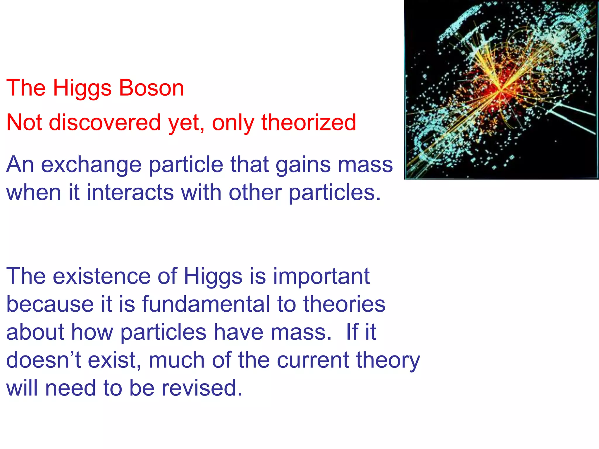 The Higgs Boson
Not discovered yet, only theorized
An exchange particle that gains mass
when it interacts with other particles.


The existence of Higgs is important
because it is fundamental to theories
about how particles have mass. If it
doesn’t exist, much of the current theory
will need to be revised.
 
