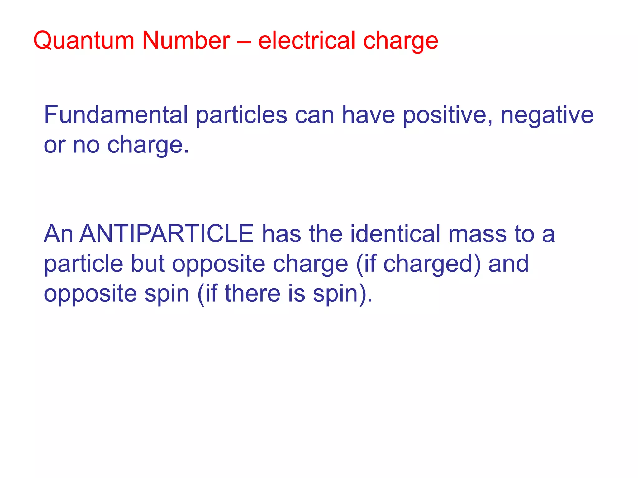 Quantum Number – electrical charge


Fundamental particles can have positive, negative
or no charge.


An ANTIPARTICLE has the identical mass to a
particle but opposite charge (if charged) and
opposite spin (if there is spin).
 