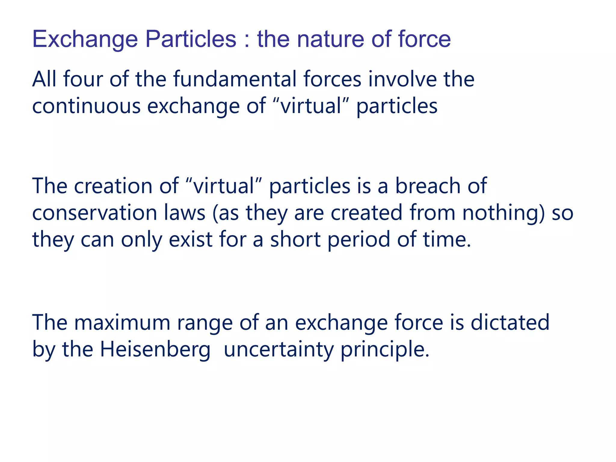 Exchange Particles : the nature of force
All four of the fundamental forces involve the
continuous exchange of “virtual” particles


The creation of “virtual” particles is a breach of
conservation laws (as they are created from nothing) so
they can only exist for a short period of time.


The maximum range of an exchange force is dictated
by the Heisenberg uncertainty principle.
 