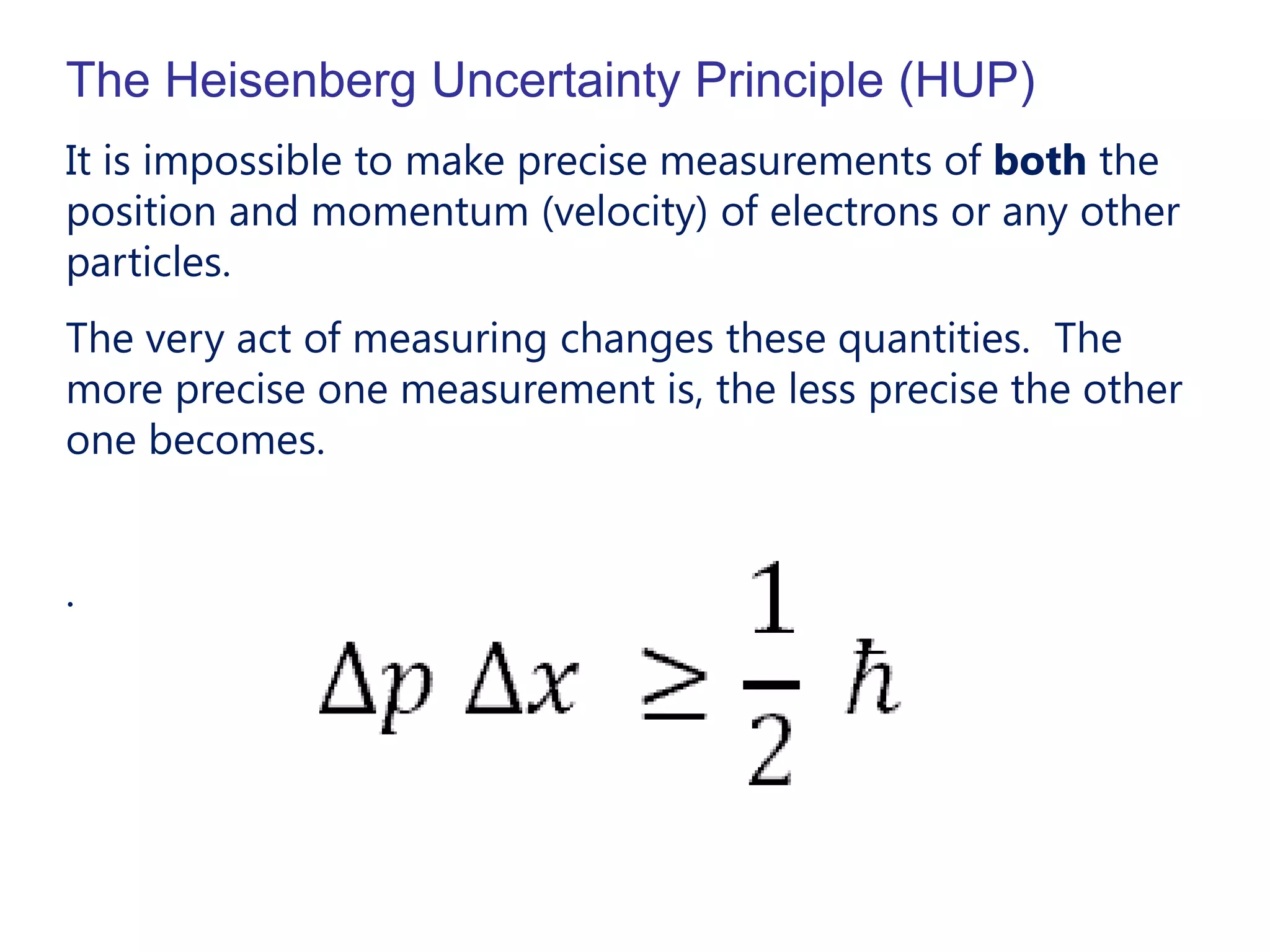 The Heisenberg Uncertainty Principle (HUP)
It is impossible to make precise measurements of both the
position and momentum (velocity) of electrons or any other
particles.
The very act of measuring changes these quantities. The
more precise one measurement is, the less precise the other
one becomes.


.
 