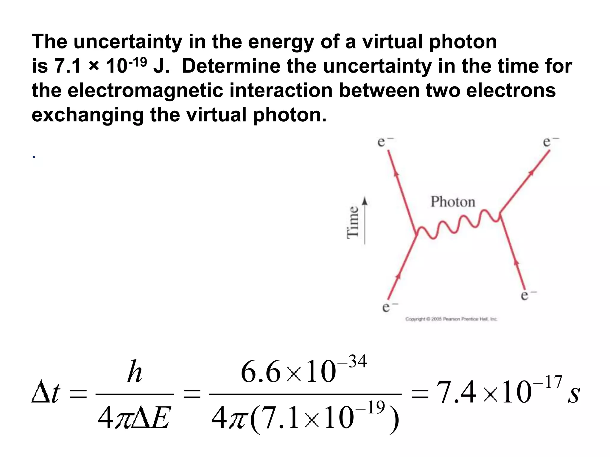 The uncertainty in the energy of a virtual photon
is 7.1 × 10-19 J. Determine the uncertainty in the time for
the electromagnetic interaction between two electrons
exchanging the virtual photon.
.




                                  34
            h         6.6 10                           17
    t                               19
                                             7.4 10         s
        4       E   4 (7.1 10            )
 