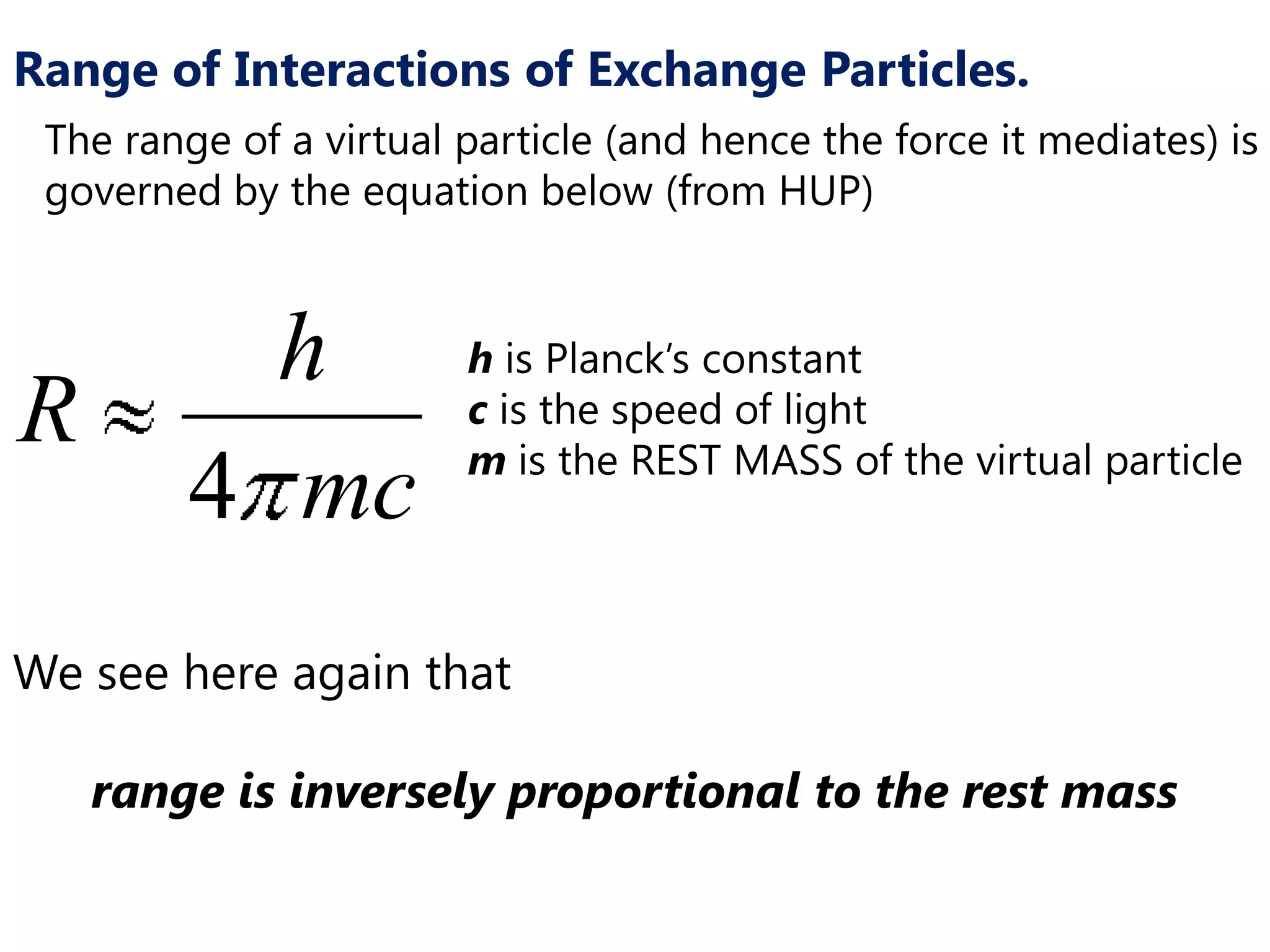 Range of Interactions of Exchange Particles.
 The range of a virtual particle (and hence the force it mediates) is
 governed by the equation below (from HUP)



           h            h is Planck’s constant
R                       c is the speed of light
                        m is the REST MASS of the virtual particle
         4 mc
We see here again that

    range is inversely proportional to the rest mass
 