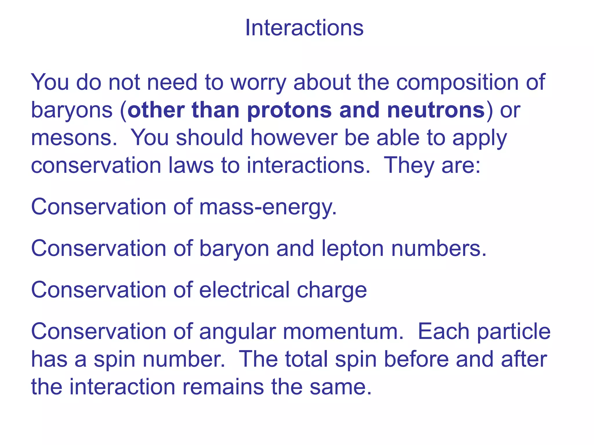 Interactions

You do not need to worry about the composition of
baryons (other than protons and neutrons) or
mesons. You should however be able to apply
conservation laws to interactions. They are:
Conservation of mass-energy.
Conservation of baryon and lepton numbers.
Conservation of electrical charge
Conservation of angular momentum. Each particle
has a spin number. The total spin before and after
the interaction remains the same.
 