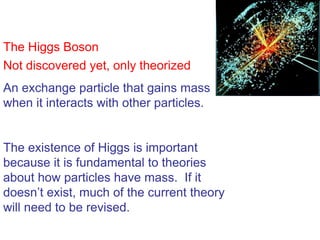 The Higgs Boson
Not discovered yet, only theorized
An exchange particle that gains mass
when it interacts with other particles.


The existence of Higgs is important
because it is fundamental to theories
about how particles have mass. If it
doesn’t exist, much of the current theory
will need to be revised.
 
