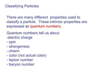 Classifying Particles


 There are many different properties used to
 classify a particle. These intrinsic properties are
 expressed as quantum numbers.
 Quantum numbers tell us about
 -electric charge
 - spin
 - strangeness
 -.charm
 - color (not actual color)
 - lepton number
 - baryon number
 