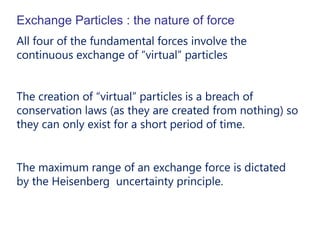 Exchange Particles : the nature of force
All four of the fundamental forces involve the
continuous exchange of “virtual” particles


The creation of “virtual” particles is a breach of
conservation laws (as they are created from nothing) so
they can only exist for a short period of time.


The maximum range of an exchange force is dictated
by the Heisenberg uncertainty principle.
 
