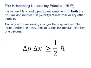 The Heisenberg Uncertainty Principle (HUP)
It is impossible to make precise measurements of both the
position and momentum (velocity) of electrons or any other
particles.
The very act of measuring changes these quantities. The
more precise one measurement is, the less precise the other
one becomes.


.
 