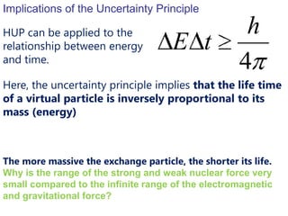 Implications of the Uncertainty Principle

HUP can be applied to the                             h
relationship between energy           E t
and time.
                                                     4
Here, the uncertainty principle implies that the life time
of a virtual particle is inversely proportional to its
mass (energy)



The more massive the exchange particle, the shorter its life.
Why is the range of the strong and weak nuclear force very
small compared to the infinite range of the electromagnetic
and gravitational force?
 