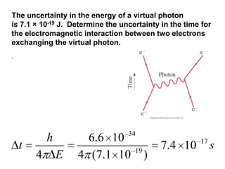 The uncertainty in the energy of a virtual photon
is 7.1 × 10-19 J. Determine the uncertainty in the time for
the electromagnetic interaction between two electrons
exchanging the virtual photon.
.




                                  34
            h         6.6 10                           17
    t                               19
                                             7.4 10         s
        4       E   4 (7.1 10            )
 