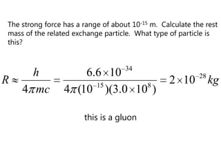 The strong force has a range of about 10-15 m. Calculate the rest
mass of the related exchange particle. What type of particle is
this?


                                    34
      h              6.6 10                                28
R                      15      8
                                                  2 10          kg
    4 mc         4 (10 )(3.0 10 )

                       this is a gluon
 