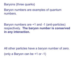 Baryons (three quarks)
Baryon numbers are examples of quantum
numbers.


Baryon numbers are +1 and -1 (anti-particles)
respectively. The baryon number is conserved
in any interaction.




All other particles have a baryon number of zero.
(only a Baryon can be +1 or -1)
 