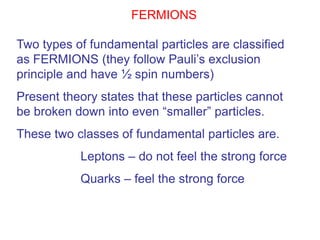 FERMIONS

Two types of fundamental particles are classified
as FERMIONS (they follow Pauli’s exclusion
principle and have ½ spin numbers)
Present theory states that these particles cannot
be broken down into even “smaller” particles.
These two classes of fundamental particles are.
           Leptons – do not feel the strong force
           Quarks – feel the strong force
 