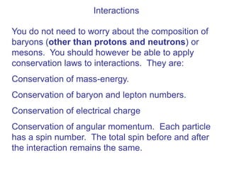 Interactions

You do not need to worry about the composition of
baryons (other than protons and neutrons) or
mesons. You should however be able to apply
conservation laws to interactions. They are:
Conservation of mass-energy.
Conservation of baryon and lepton numbers.
Conservation of electrical charge
Conservation of angular momentum. Each particle
has a spin number. The total spin before and after
the interaction remains the same.
 