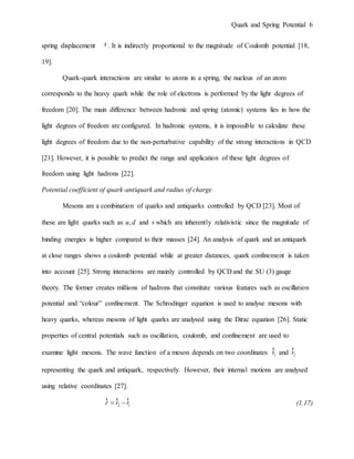 Quark and Spring Potential 6
spring displacement x . It is indirectly proportional to the magnitude of Coulomb potential [18,
19].
Quark-quark interactions are similar to atoms in a spring, the nucleus of an atom
corresponds to the heavy quark while the role of electrons is performed by the light degrees of
freedom [20]. The main difference between hadronic and spring (atomic) systems lies in how the
light degrees of freedom are configured. In hadronic systems, it is impossible to calculate these
light degrees of freedom due to the non-perturbative capability of the strong interactions in QCD
[21]. However, it is possible to predict the range and application of these light degrees of
freedom using light hadrons [22].
Potential coefficient of quark-antiquark and radius of charge
Mesons are a combination of quarks and antiquarks controlled by QCD [23]. Most of
these are light quarks such as ,u d and s which are inherently relativistic since the magnitude of
binding energies is higher compared to their masses [24]. An analysis of quark and an antiquark
at close ranges shows a coulomb potential while at greater distances, quark confinement is taken
into account [25]. Strong interactions are mainly controlled by QCD and the SU (3) gauge
theory. The former creates millions of hadrons that constitute various features such as oscillation
potential and “colour” confinement. The Schrodinger equation is used to analyse mesons with
heavy quarks, whereas mesons of light quarks are analysed using the Dirac equation [26]. Static
properties of central potentials such as oscillation, coulomb, and confinement are used to
examine light mesons. The wave function of a meson depends on two coordinates 1r
r
and 2r
r
representing the quark and antiquark, respectively. However, their internal motions are analysed
using relative coordinates [27].
2 1r r r 
r r r
(1.17)
 