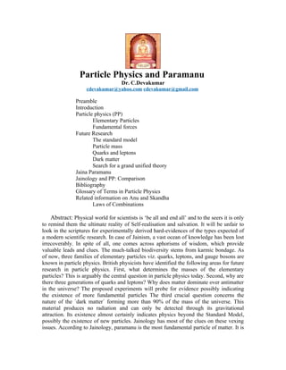 Particle Physics and Paramanu
                                     Dr. C.Devakumar
                    cdevakumar@yahoo.com cdevakumar@gmail.com

               Preamble
               Introduction
               Particle physics (PP)
                       Elementary Particles
                       Fundamental forces
               Future Research
                       The standard model
                       Particle mass
                       Quarks and leptons
                       Dark matter
                       Search for a grand unified theory
               Jaina Paramanu
               Jainology and PP: Comparison
               Bibliography
               Glossary of Terms in Particle Physics
               Related information on Anu and Skandha
                       Laws of Combinations

    Abstract: Physical world for scientists is ‘be all and end all’ and to the seers it is only
to remind them the ultimate reality of Self-realisation and salvation. It will be unfair to
look in the scriptures for experimentally derived hard-evidences of the types expected of
a modern scientific research. In case of Jainism, a vast ocean of knowledge has been lost
irrecoverably. In spite of all, one comes across aphorisms of wisdom, which provide
valuable leads and clues. The much-talked biodiversity stems from karmic bondage. As
of now, three families of elementary particles viz. quarks, leptons, and gauge bosons are
known in particle physics. British physicists have identified the following areas for future
research in particle physics. First, what determines the masses of the elementary
particles? This is arguably the central question in particle physics today. Second, why are
there three generations of quarks and leptons? Why does matter dominate over antimatter
in the universe? The proposed experiments will probe for evidence possibly indicating
the existence of more fundamental particles The third crucial question concerns the
nature of the `dark matter´ forming more than 90% of the mass of the universe. This
material produces no radiation and can only be detected through its gravitational
attraction. Its existence almost certainly indicates physics beyond the Standard Model,
possibly the existence of new particles. Jainology has most of the clues on these vexing
issues. According to Jainology, paramanu is the most fundamental particle of matter. It is
 